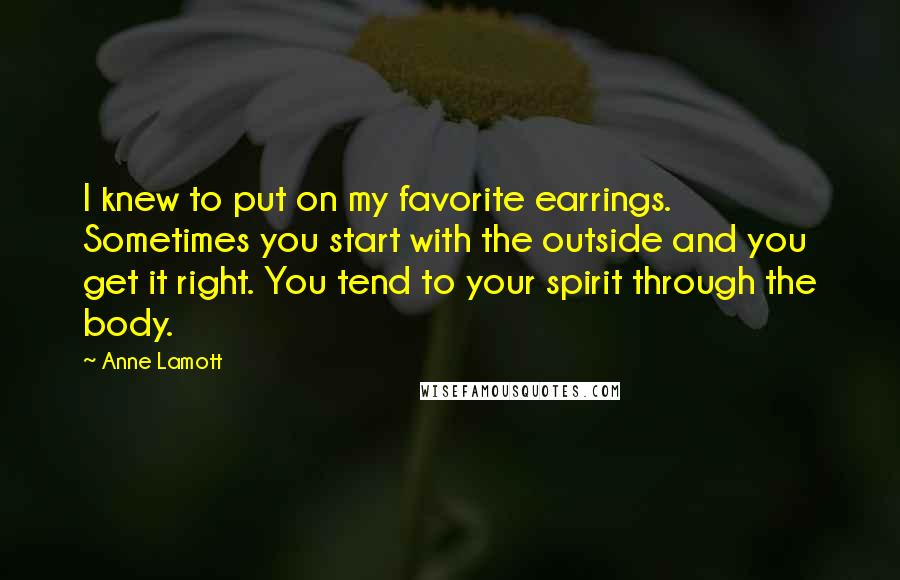 Anne Lamott Quotes: I knew to put on my favorite earrings. Sometimes you start with the outside and you get it right. You tend to your spirit through the body.