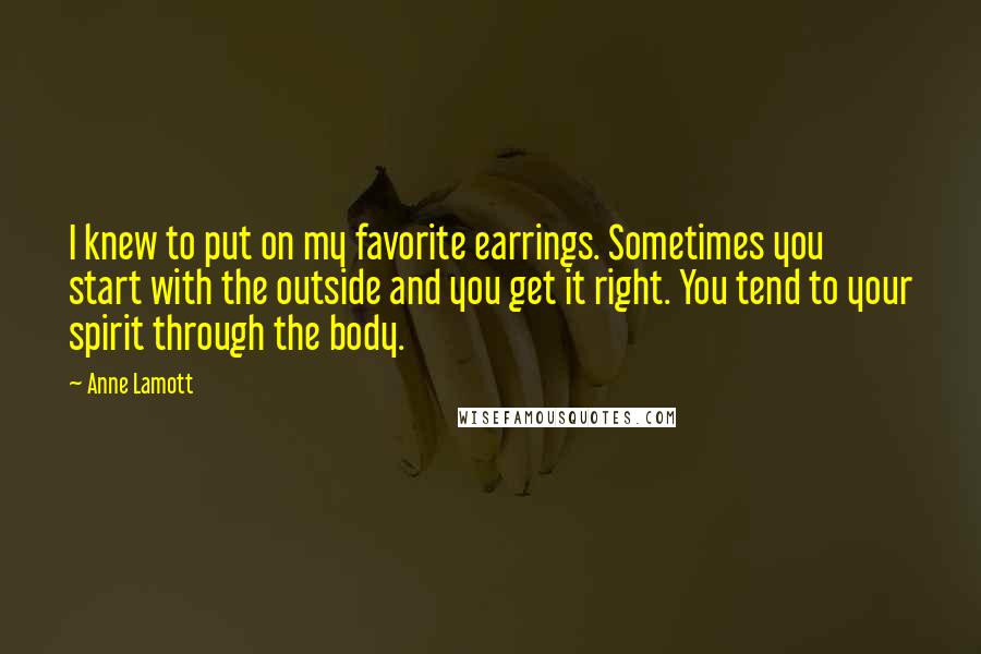 Anne Lamott Quotes: I knew to put on my favorite earrings. Sometimes you start with the outside and you get it right. You tend to your spirit through the body.