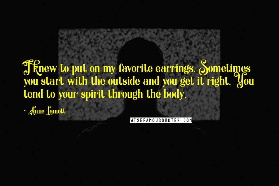 Anne Lamott Quotes: I knew to put on my favorite earrings. Sometimes you start with the outside and you get it right. You tend to your spirit through the body.