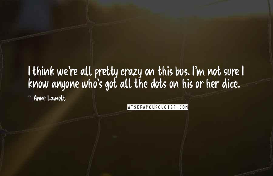 Anne Lamott Quotes: I think we're all pretty crazy on this bus. I'm not sure I know anyone who's got all the dots on his or her dice.