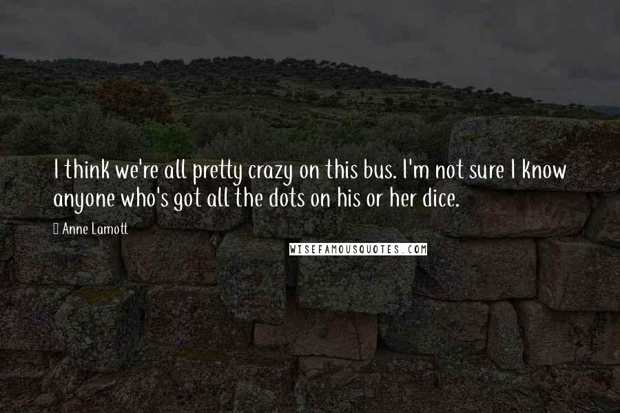 Anne Lamott Quotes: I think we're all pretty crazy on this bus. I'm not sure I know anyone who's got all the dots on his or her dice.