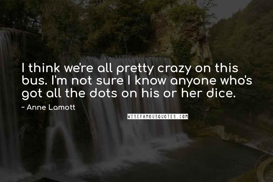 Anne Lamott Quotes: I think we're all pretty crazy on this bus. I'm not sure I know anyone who's got all the dots on his or her dice.