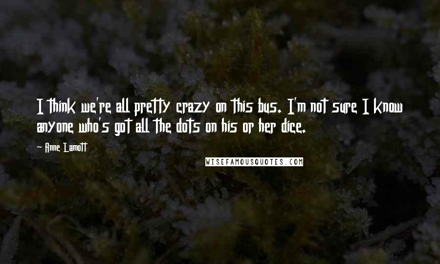 Anne Lamott Quotes: I think we're all pretty crazy on this bus. I'm not sure I know anyone who's got all the dots on his or her dice.