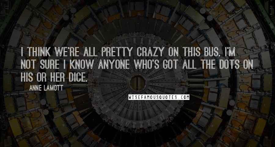 Anne Lamott Quotes: I think we're all pretty crazy on this bus. I'm not sure I know anyone who's got all the dots on his or her dice.