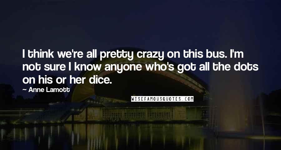 Anne Lamott Quotes: I think we're all pretty crazy on this bus. I'm not sure I know anyone who's got all the dots on his or her dice.