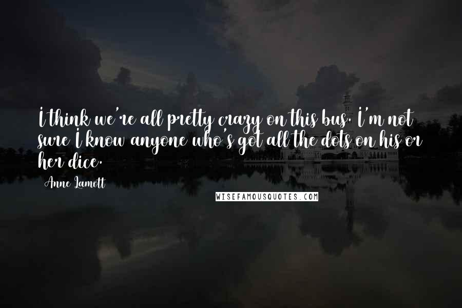 Anne Lamott Quotes: I think we're all pretty crazy on this bus. I'm not sure I know anyone who's got all the dots on his or her dice.