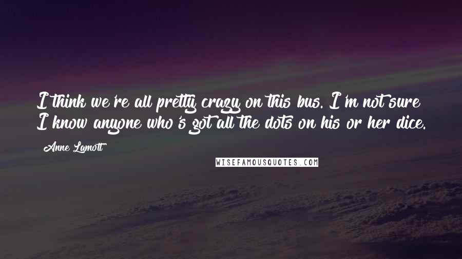 Anne Lamott Quotes: I think we're all pretty crazy on this bus. I'm not sure I know anyone who's got all the dots on his or her dice.