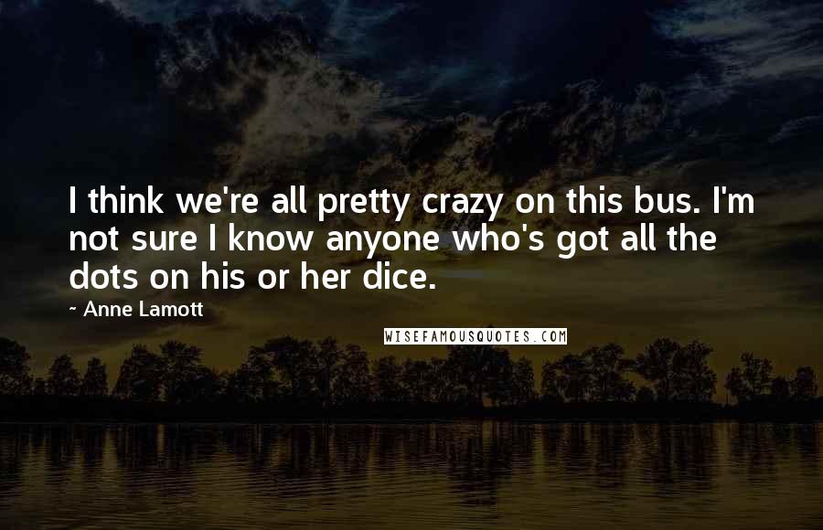 Anne Lamott Quotes: I think we're all pretty crazy on this bus. I'm not sure I know anyone who's got all the dots on his or her dice.