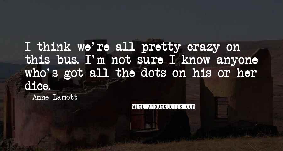 Anne Lamott Quotes: I think we're all pretty crazy on this bus. I'm not sure I know anyone who's got all the dots on his or her dice.