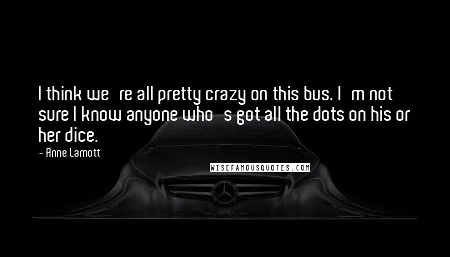 Anne Lamott Quotes: I think we're all pretty crazy on this bus. I'm not sure I know anyone who's got all the dots on his or her dice.