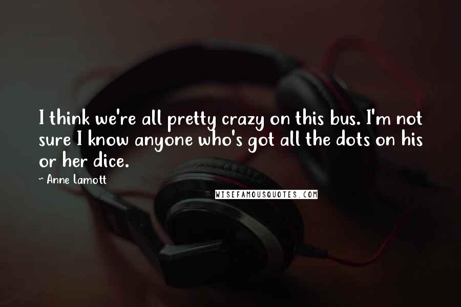 Anne Lamott Quotes: I think we're all pretty crazy on this bus. I'm not sure I know anyone who's got all the dots on his or her dice.