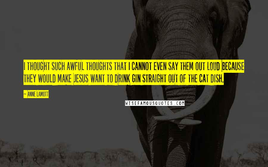 Anne Lamott Quotes: I thought such awful thoughts that I cannot even say them out loud because they would make Jesus want to drink gin straight out of the cat dish.