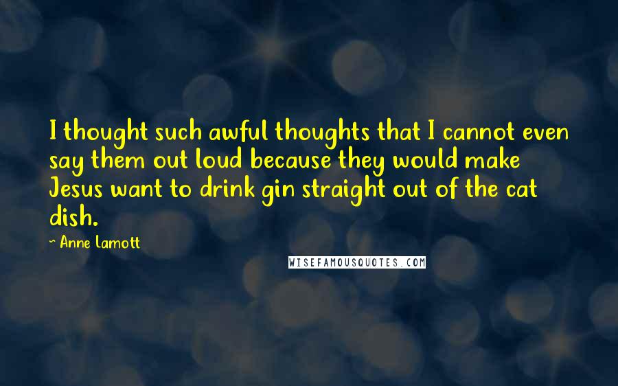 Anne Lamott Quotes: I thought such awful thoughts that I cannot even say them out loud because they would make Jesus want to drink gin straight out of the cat dish.