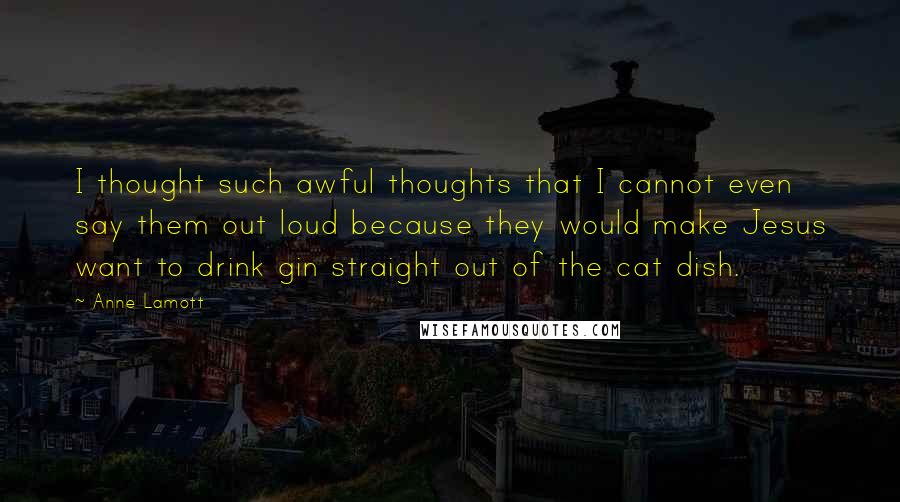 Anne Lamott Quotes: I thought such awful thoughts that I cannot even say them out loud because they would make Jesus want to drink gin straight out of the cat dish.