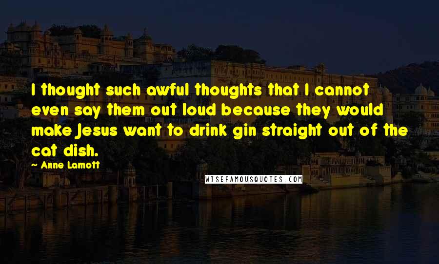 Anne Lamott Quotes: I thought such awful thoughts that I cannot even say them out loud because they would make Jesus want to drink gin straight out of the cat dish.