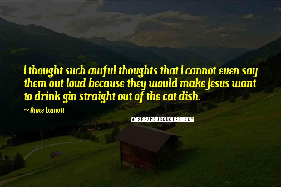 Anne Lamott Quotes: I thought such awful thoughts that I cannot even say them out loud because they would make Jesus want to drink gin straight out of the cat dish.