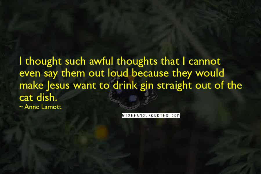 Anne Lamott Quotes: I thought such awful thoughts that I cannot even say them out loud because they would make Jesus want to drink gin straight out of the cat dish.