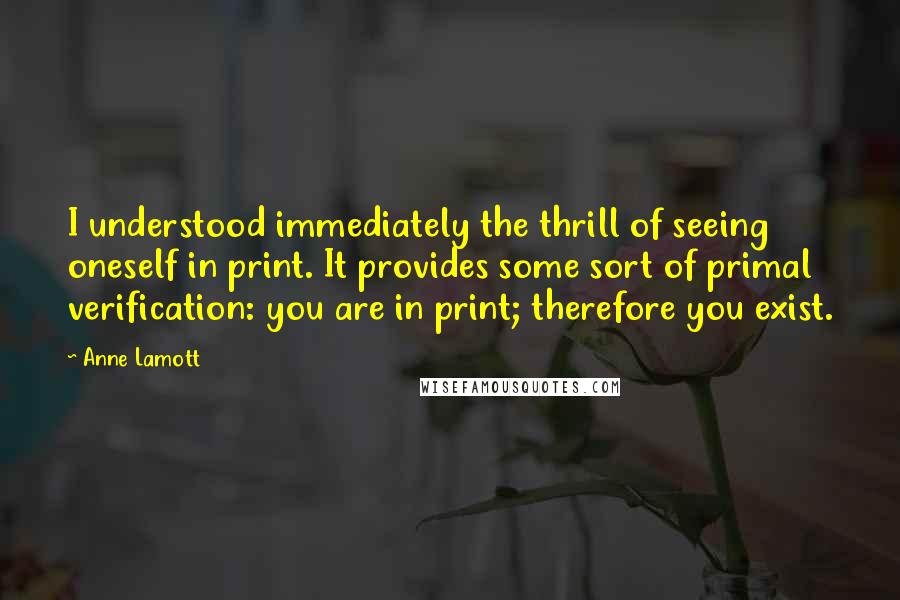 Anne Lamott Quotes: I understood immediately the thrill of seeing oneself in print. It provides some sort of primal verification: you are in print; therefore you exist.