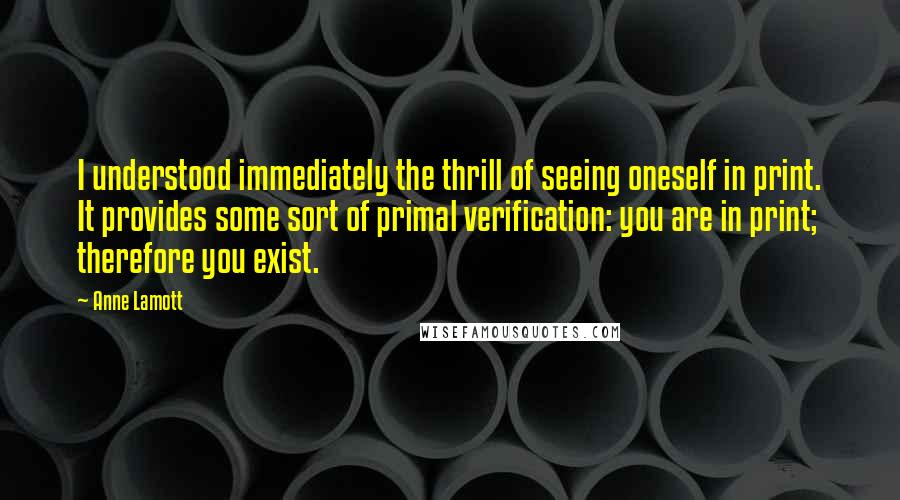 Anne Lamott Quotes: I understood immediately the thrill of seeing oneself in print. It provides some sort of primal verification: you are in print; therefore you exist.