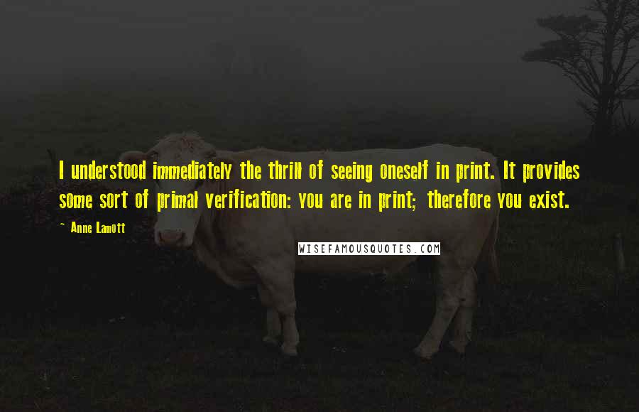 Anne Lamott Quotes: I understood immediately the thrill of seeing oneself in print. It provides some sort of primal verification: you are in print; therefore you exist.