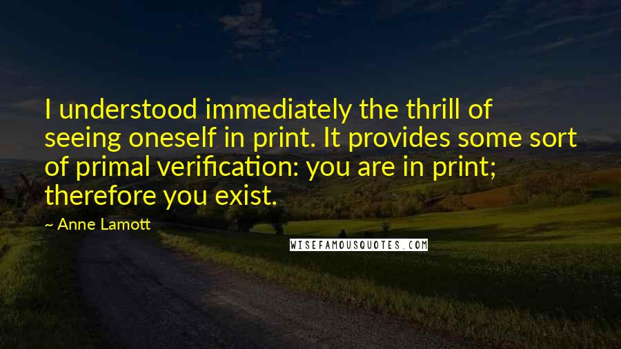 Anne Lamott Quotes: I understood immediately the thrill of seeing oneself in print. It provides some sort of primal verification: you are in print; therefore you exist.