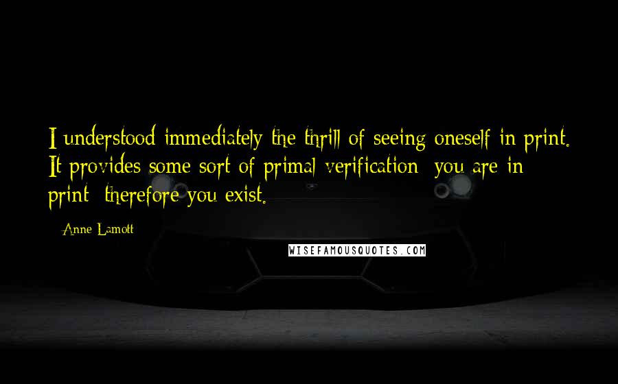 Anne Lamott Quotes: I understood immediately the thrill of seeing oneself in print. It provides some sort of primal verification: you are in print; therefore you exist.