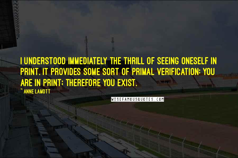Anne Lamott Quotes: I understood immediately the thrill of seeing oneself in print. It provides some sort of primal verification: you are in print; therefore you exist.