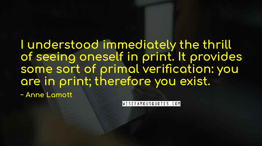 Anne Lamott Quotes: I understood immediately the thrill of seeing oneself in print. It provides some sort of primal verification: you are in print; therefore you exist.