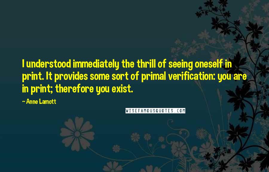 Anne Lamott Quotes: I understood immediately the thrill of seeing oneself in print. It provides some sort of primal verification: you are in print; therefore you exist.