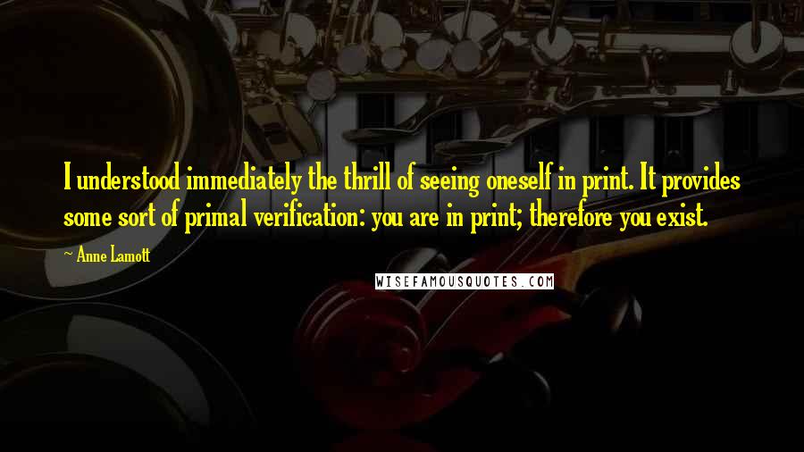 Anne Lamott Quotes: I understood immediately the thrill of seeing oneself in print. It provides some sort of primal verification: you are in print; therefore you exist.