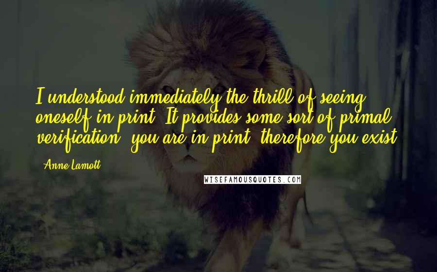 Anne Lamott Quotes: I understood immediately the thrill of seeing oneself in print. It provides some sort of primal verification: you are in print; therefore you exist.