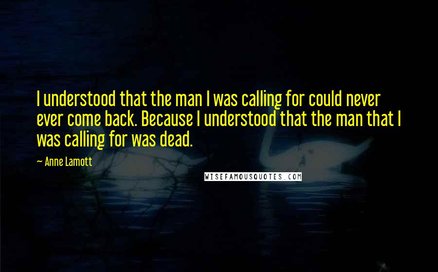 Anne Lamott Quotes: I understood that the man I was calling for could never ever come back. Because I understood that the man that I was calling for was dead.