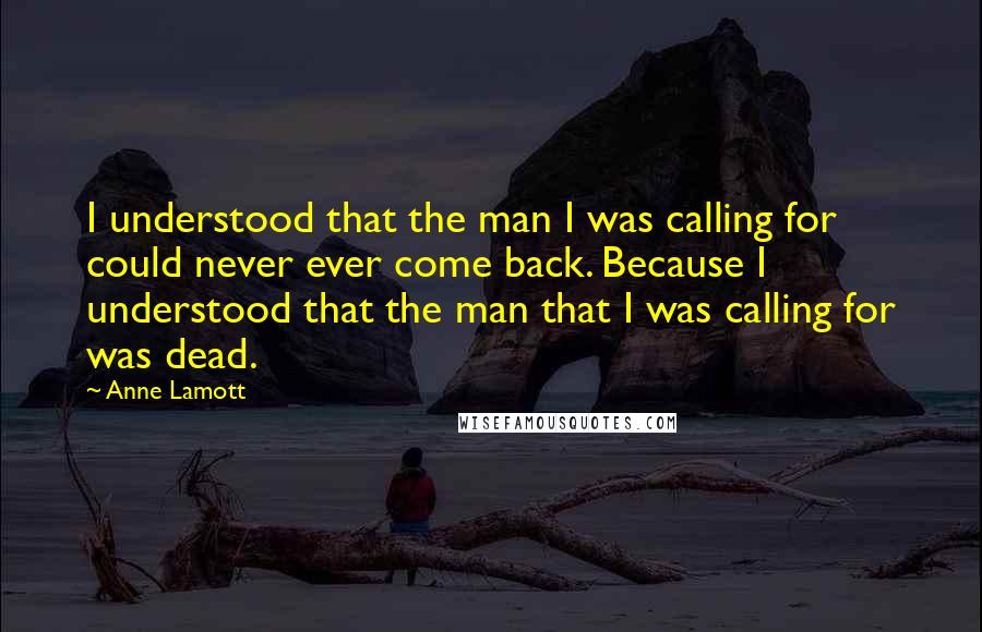 Anne Lamott Quotes: I understood that the man I was calling for could never ever come back. Because I understood that the man that I was calling for was dead.