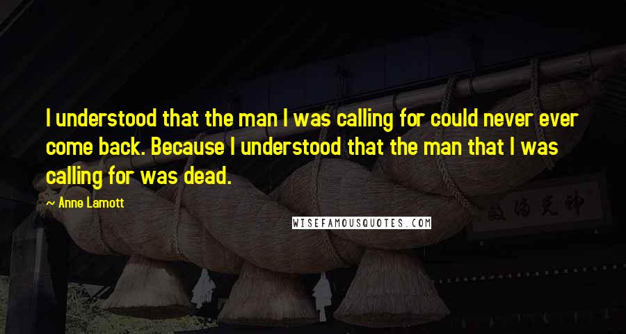 Anne Lamott Quotes: I understood that the man I was calling for could never ever come back. Because I understood that the man that I was calling for was dead.