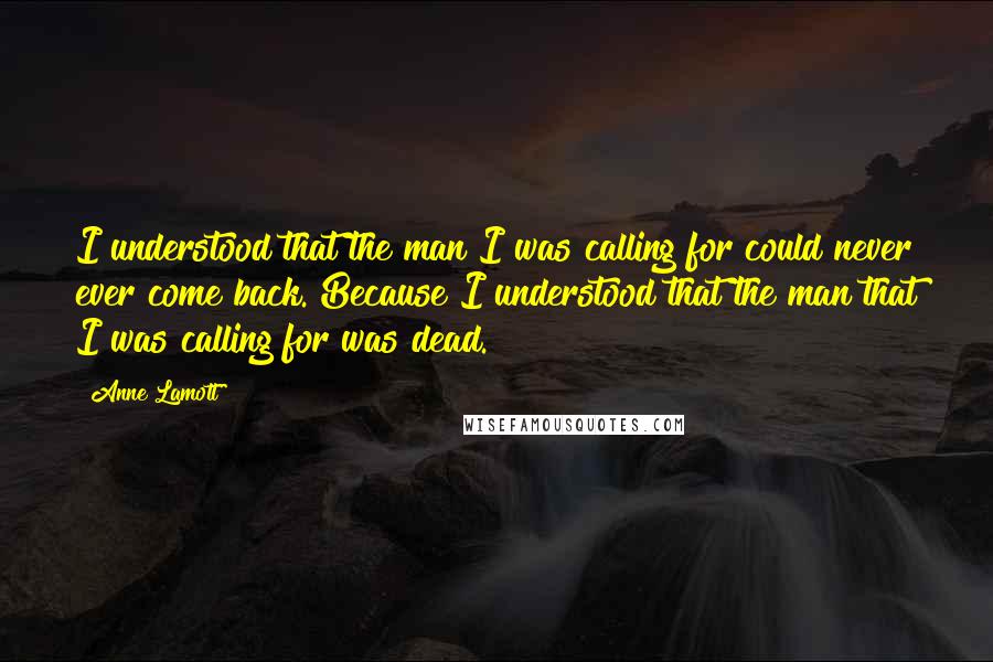 Anne Lamott Quotes: I understood that the man I was calling for could never ever come back. Because I understood that the man that I was calling for was dead.