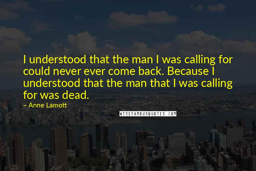 Anne Lamott Quotes: I understood that the man I was calling for could never ever come back. Because I understood that the man that I was calling for was dead.