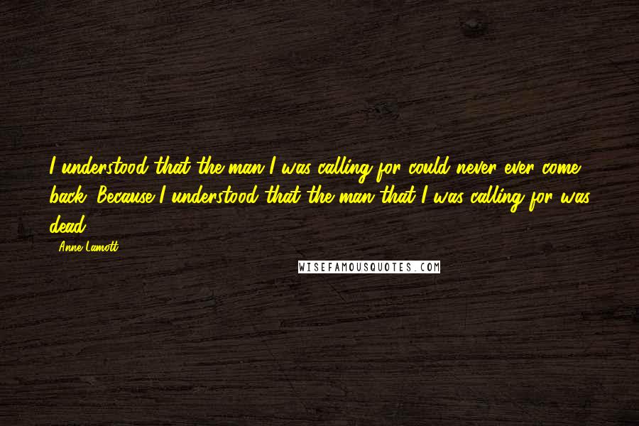 Anne Lamott Quotes: I understood that the man I was calling for could never ever come back. Because I understood that the man that I was calling for was dead.