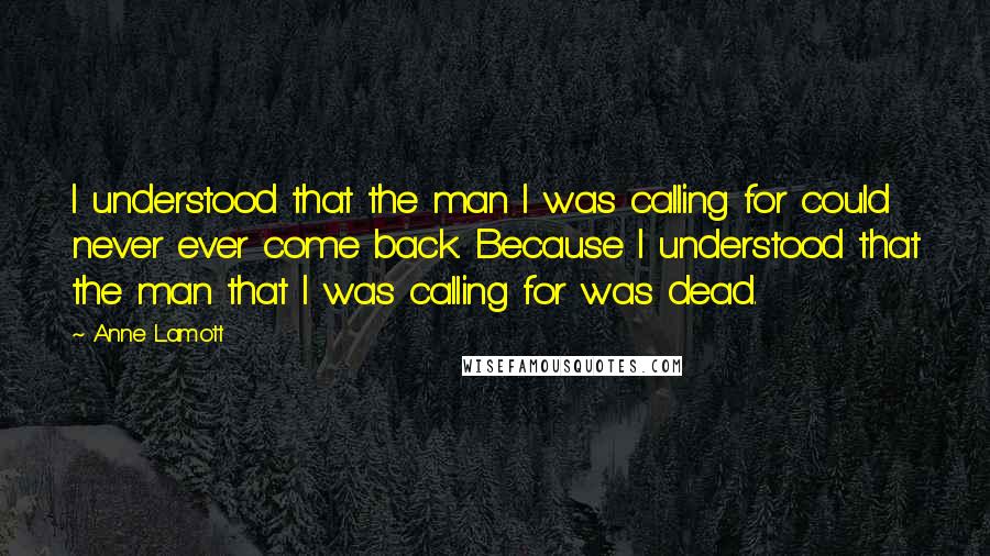 Anne Lamott Quotes: I understood that the man I was calling for could never ever come back. Because I understood that the man that I was calling for was dead.