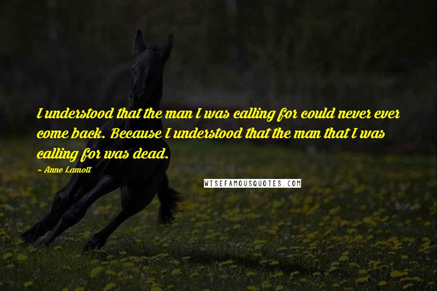 Anne Lamott Quotes: I understood that the man I was calling for could never ever come back. Because I understood that the man that I was calling for was dead.