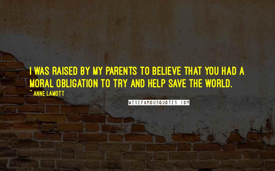 Anne Lamott Quotes: I was raised by my parents to believe that you had a moral obligation to try and help save the world.