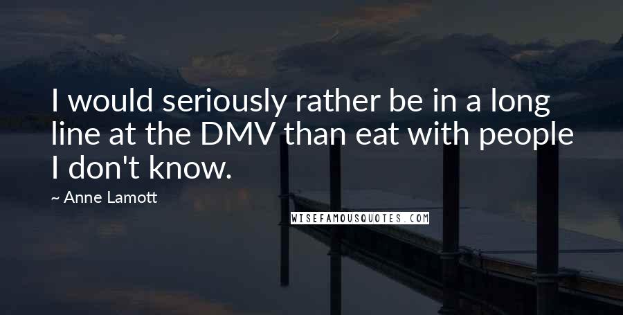 Anne Lamott Quotes: I would seriously rather be in a long line at the DMV than eat with people I don't know.