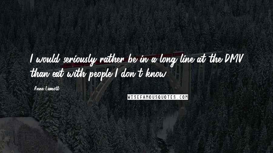 Anne Lamott Quotes: I would seriously rather be in a long line at the DMV than eat with people I don't know.