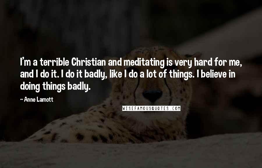 Anne Lamott Quotes: I'm a terrible Christian and meditating is very hard for me, and I do it. I do it badly, like I do a lot of things. I believe in doing things badly.