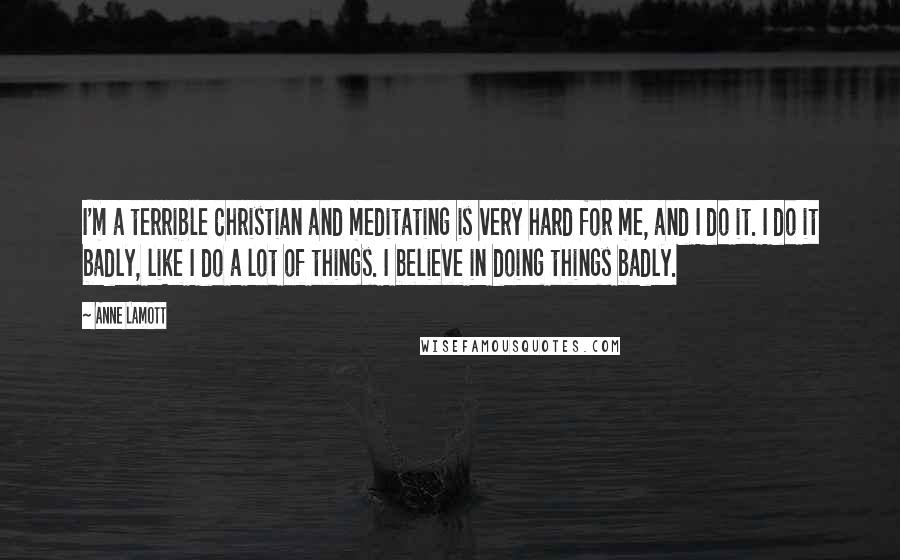 Anne Lamott Quotes: I'm a terrible Christian and meditating is very hard for me, and I do it. I do it badly, like I do a lot of things. I believe in doing things badly.
