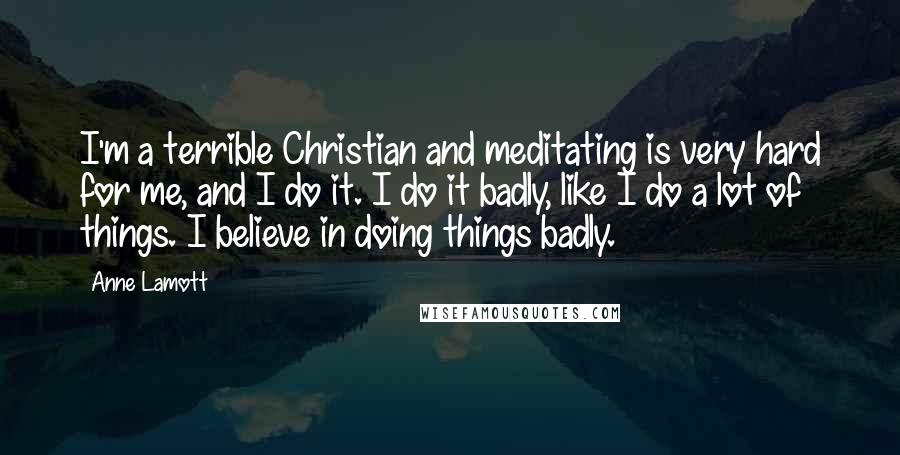 Anne Lamott Quotes: I'm a terrible Christian and meditating is very hard for me, and I do it. I do it badly, like I do a lot of things. I believe in doing things badly.