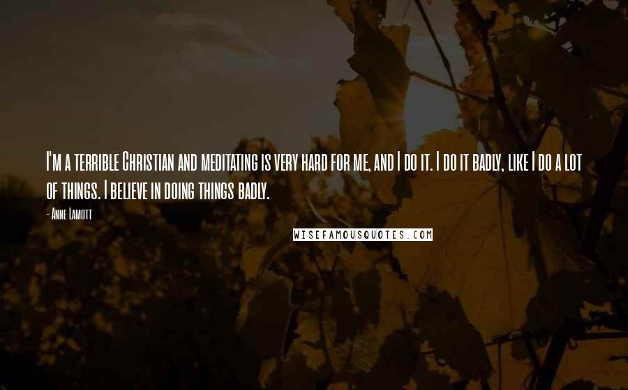 Anne Lamott Quotes: I'm a terrible Christian and meditating is very hard for me, and I do it. I do it badly, like I do a lot of things. I believe in doing things badly.