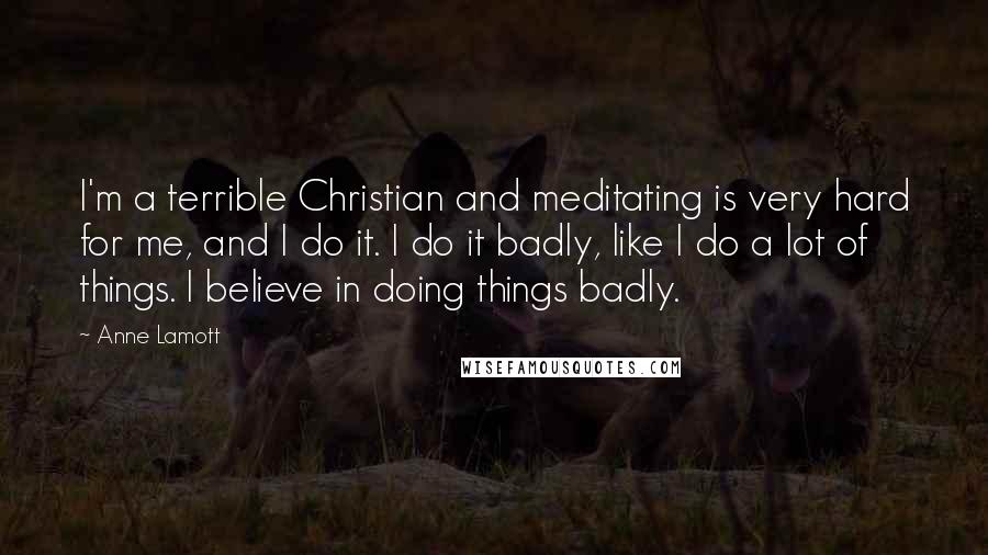 Anne Lamott Quotes: I'm a terrible Christian and meditating is very hard for me, and I do it. I do it badly, like I do a lot of things. I believe in doing things badly.