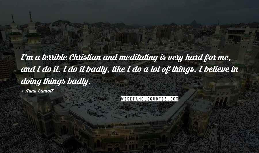 Anne Lamott Quotes: I'm a terrible Christian and meditating is very hard for me, and I do it. I do it badly, like I do a lot of things. I believe in doing things badly.