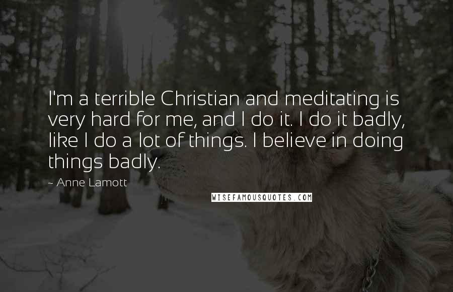Anne Lamott Quotes: I'm a terrible Christian and meditating is very hard for me, and I do it. I do it badly, like I do a lot of things. I believe in doing things badly.