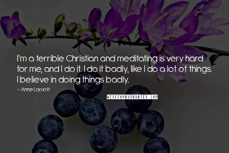 Anne Lamott Quotes: I'm a terrible Christian and meditating is very hard for me, and I do it. I do it badly, like I do a lot of things. I believe in doing things badly.
